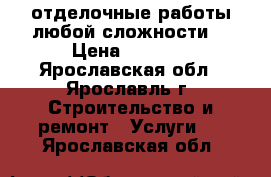 отделочные работы любой сложности  › Цена ­ 1 000 - Ярославская обл., Ярославль г. Строительство и ремонт » Услуги   . Ярославская обл.